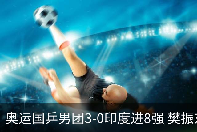 奥运国乒男团3-0印度进8强 樊振东逆转王楚钦横扫