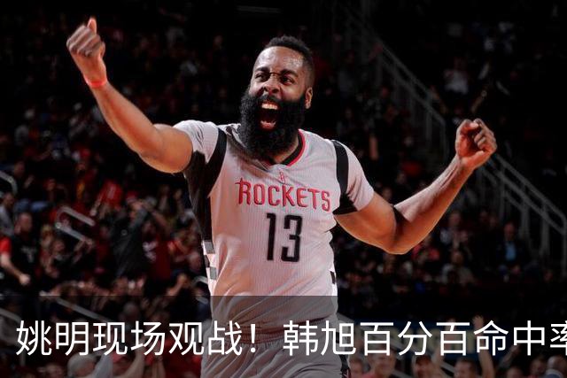 姚明现场观战！韩旭百分百命中率 盖帽得分盘活自由人内线