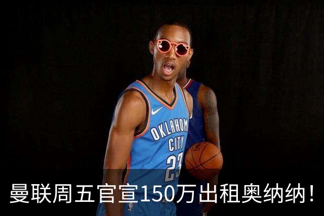曼联周五官宣150万出租奥纳纳！拒绝让他当替补原因曝光，预计最终免费走人
